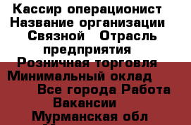 Кассир-операционист › Название организации ­ Связной › Отрасль предприятия ­ Розничная торговля › Минимальный оклад ­ 25 000 - Все города Работа » Вакансии   . Мурманская обл.,Мончегорск г.